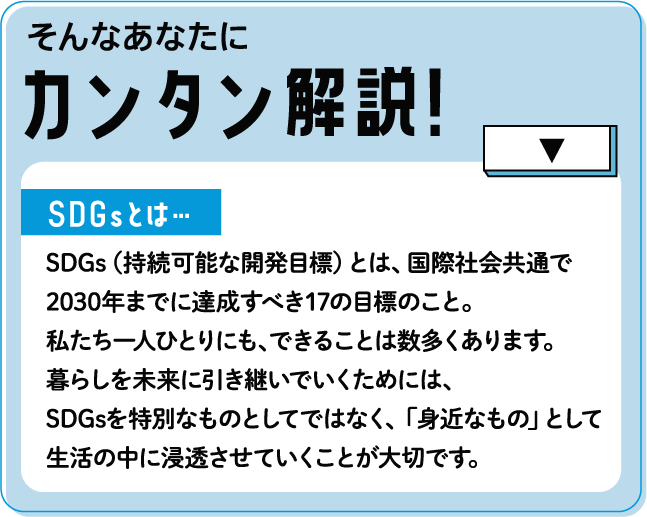 そんなあなたにカンタン解説!SDGsとは…SDGs（持続可能な開発目標）とは、国際社会共通で2030年までに達成すべき17の目標のこと。私たち一人ひとりにも、できることは数多くあります。暮らしを未来に引き継いでいくためには、SDGsを特別なものとしてではなく、「身近なもの」として生活の中に浸透させていくことが大切です。