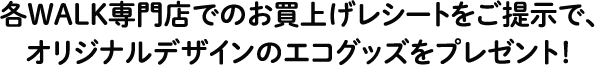 各WALK専門店でのお買上げレシートをご提示で、オリジナルデザインのエコグッズをプレゼント！