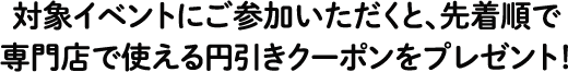 対象イベントにご参加いただくと、先着順で専門店で使える円引きクーポンをプレゼント！